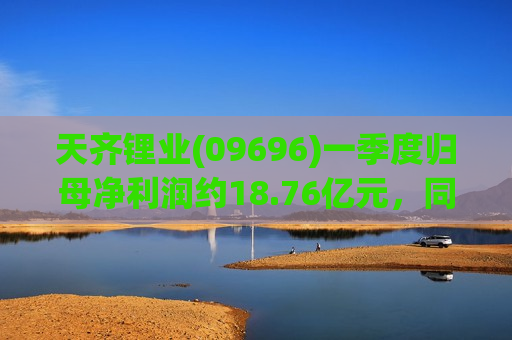 天齐锂业(09696)一季度归母净利润约18.76亿元，同比增长约16.99倍