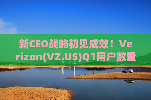 新CEO战略初见成效！Verizon(VZ.US)Q1用户数量终结13年“流失魔咒”，并上调盈利指引