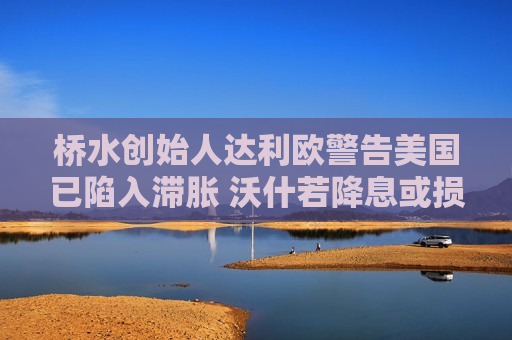 桥水创始人达利欧警告美国已陷入滞胀 沃什若降息或损害美联储公信力