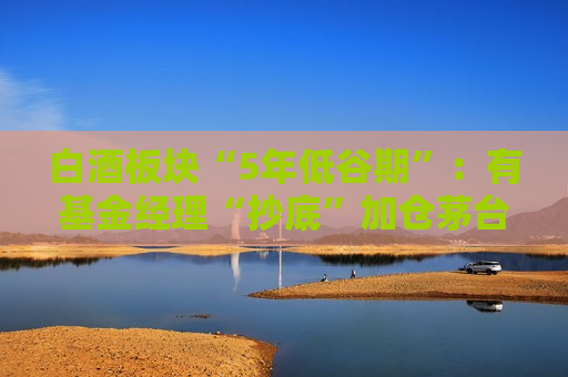 白酒板块“5年低谷期”：有基金经理“抄底”加仓茅台 拐点不远了？