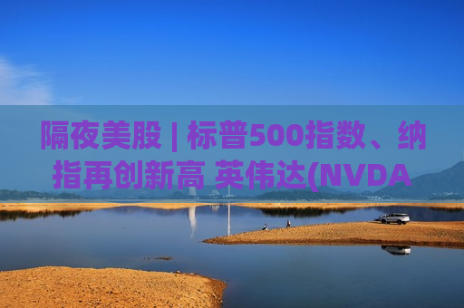隔夜美股 | 标普500指数、纳指再创新高 英伟达(NVDA.US)收涨4%创历史新高