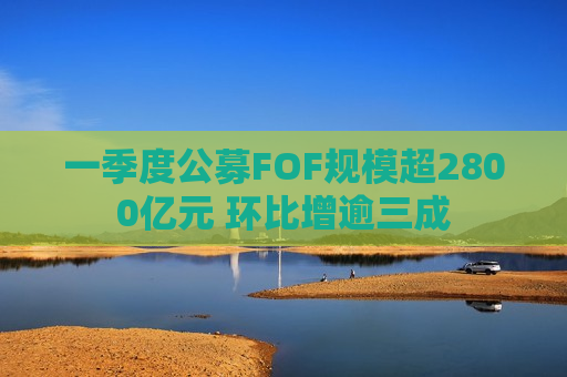 一季度公募FOF规模超2800亿元 环比增逾三成