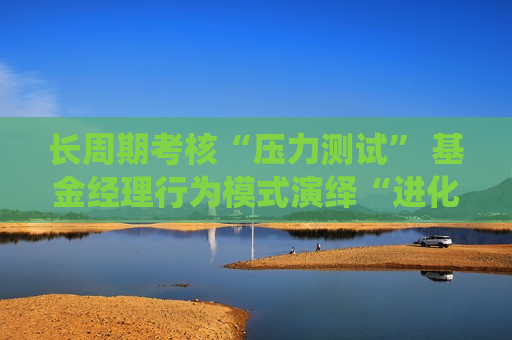 长周期考核“压力测试” 基金经理行为模式演绎“进化论”