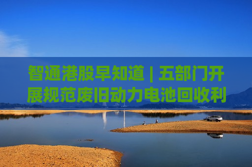 智通港股早知道 | 五部门开展规范废旧动力电池回收利用执法专项行动 阿里巴巴(09988)拟议分拆获香港联交所批准