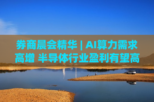 券商晨会精华 | AI算力需求高增 半导体行业盈利有望高增长