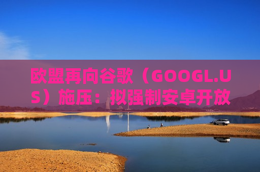 欧盟再向谷歌（GOOGL.US）施压：拟强制安卓开放AI服务入口，Gemini面临公平竞争挑战