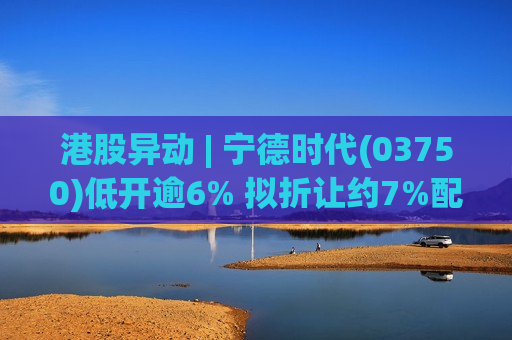 港股异动 | 宁德时代(03750)低开逾6% 拟折让约7%配股筹近392亿港元