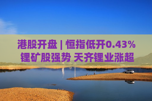 港股开盘 | 恒指低开0.43% 锂矿股强势 天齐锂业涨超2%