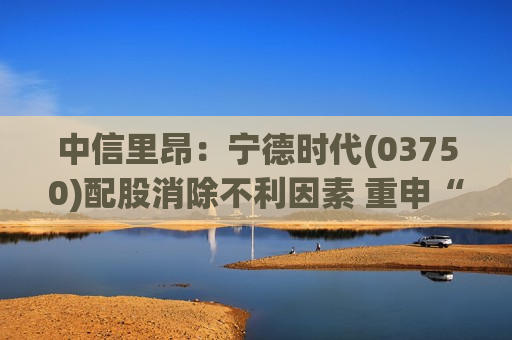 中信里昂：宁德时代(03750)配股消除不利因素 重申“高度确信跑赢大市”评级
