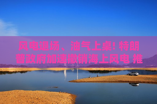 风电退场、油气上桌! 特朗普政府加速撤销海上风电 推动LNG与石油经济回归