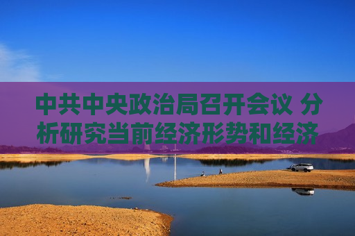 中共中央政治局召开会议 分析研究当前经济形势和经济工作 中共中央总书记习近平主持会议