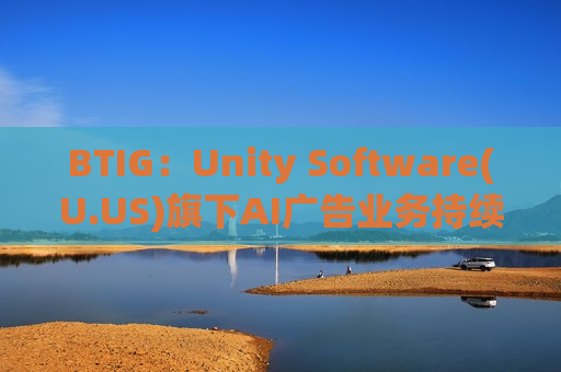 BTIG：Unity Software(U.US)旗下AI广告业务持续扩张 重申“买入”评级