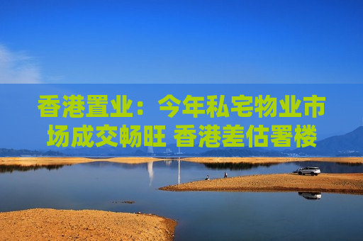 香港置业：今年私宅物业市场成交畅旺 香港差估署楼价指数连升10个月最新报312.8点