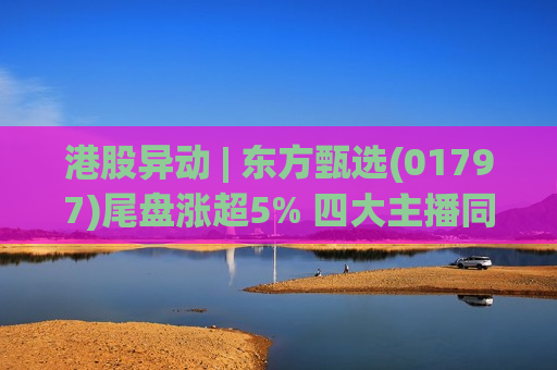 港股异动 | 东方甄选(01797)尾盘涨超5% 四大主播同日离职 新管理层持续推进“去头部化”