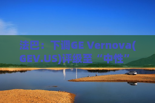 法巴：下调GE Vernova(GEV.US)评级至“中性” 燃气轮机产能锁定压制后续增长