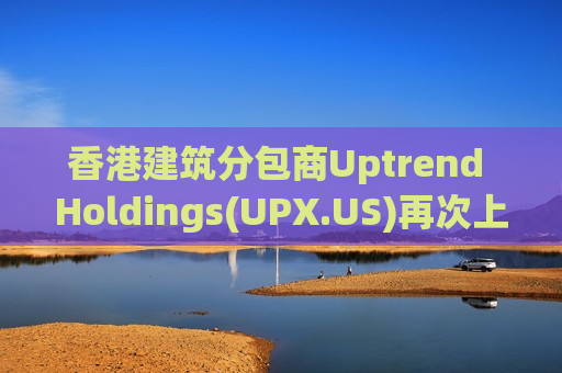 香港建筑分包商Uptrend Holdings(UPX.US)再次上调IPO股数 募资升至2800万美元