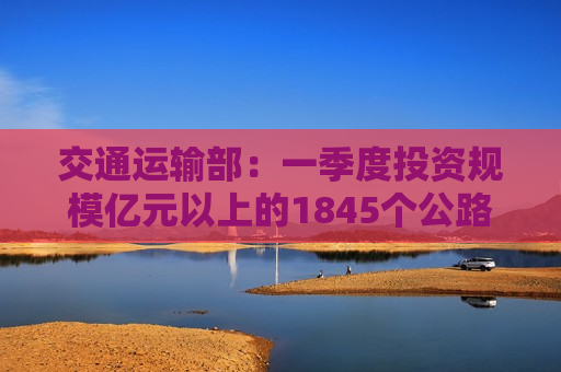 交通运输部：一季度投资规模亿元以上的1845个公路水运项目加快建设 完成投资约3300亿元