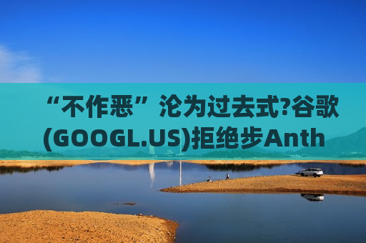 “不作恶”沦为过去式?谷歌(GOOGL.US)拒绝步Anthropic后尘 签下美国防部机密AI合作协议