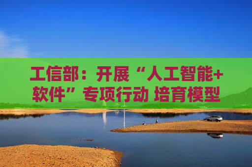 工信部：开展“人工智能+软件”专项行动 培育模型即服务、智能体即服务等相关新业态