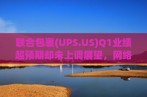 联合包裹(UPS.US)Q1业绩超预期却未上调展望，网络转型与外部阴云压制股价盘前跌逾4%