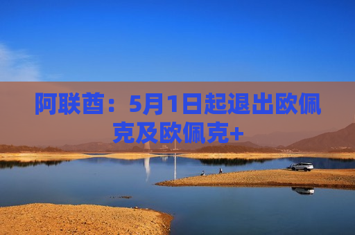 阿联酋：5月1日起退出欧佩克及欧佩克+