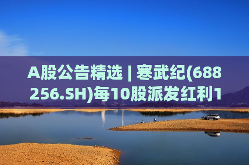 A股公告精选 | 寒武纪(688256.SH)每10股派发红利15元 工业富联(601138.SH)一季度净利润同比增长103%