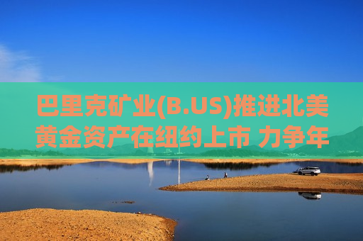 巴里克矿业(B.US)推进北美黄金资产在纽约上市 力争年内完成IPO