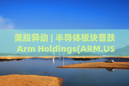 美股异动 | 半导体板块普跌 Arm Holdings(ARM.US)跌逾6%