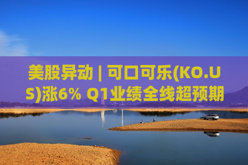 美股异动 | 可口可乐(KO.US)涨6% Q1业绩全线超预期 上调全年盈利指引