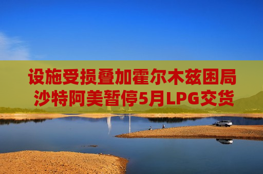 设施受损叠加霍尔木兹困局 沙特阿美暂停5月LPG交货