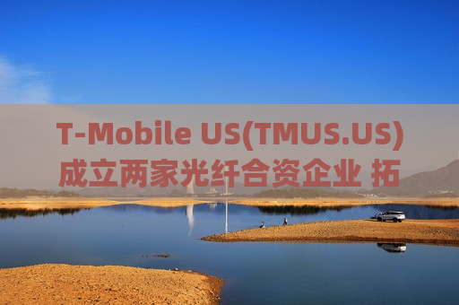 T-Mobile US(TMUS.US)成立两家光纤合资企业 拓展美国家庭高速宽带市场