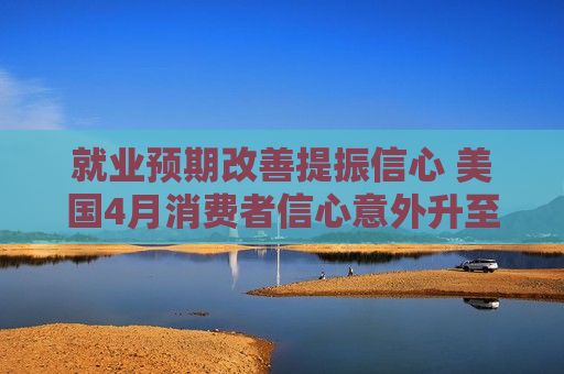 就业预期改善提振信心 美国4月消费者信心意外升至年内高位
