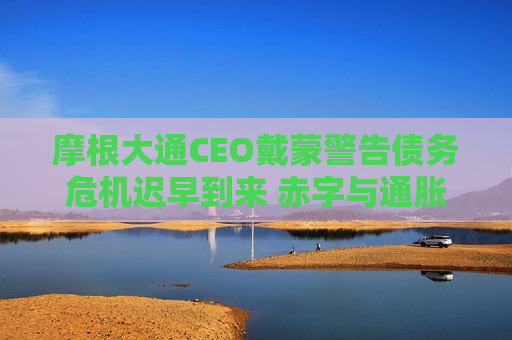 摩根大通CEO戴蒙警告债务危机迟早到来 赤字与通胀或加剧风险