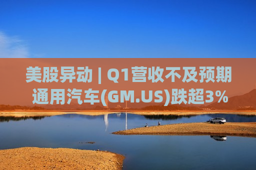 美股异动 | Q1营收不及预期 通用汽车(GM.US)跌超3%