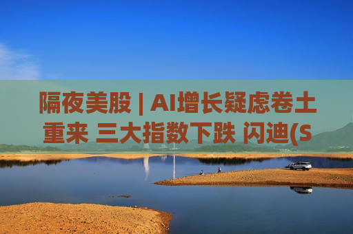 隔夜美股 | AI增长疑虑卷土重来 三大指数下跌 闪迪(SNDK.US)跌超6%