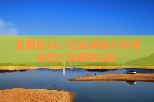 我国自5月1日起对所有非洲建交国实施零关税