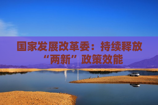 国家发展改革委：持续释放“两新”政策效能