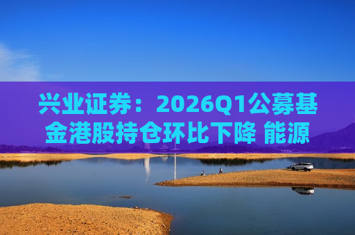 兴业证券：2026Q1公募基金港股持仓环比下降 能源、医疗、地产仓位显著抬升