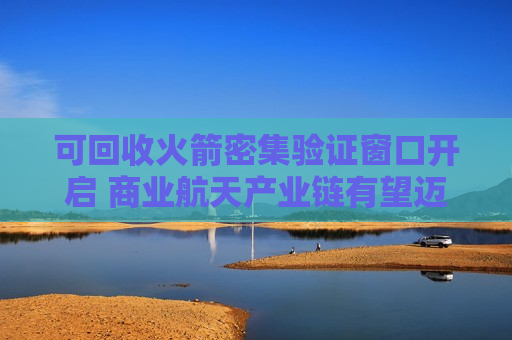 可回收火箭密集验证窗口开启 商业航天产业链有望迈入规模