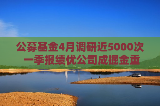 公募基金4月调研近5000次 一季报绩优公司成掘金重点