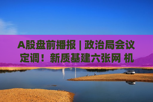 A股盘前播报 | 政治局会议定调！新质基建六张网 机构解读八看点