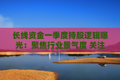 长线资金一季度持股逻辑曝光：聚焦行业景气度 关注业绩兑现情况