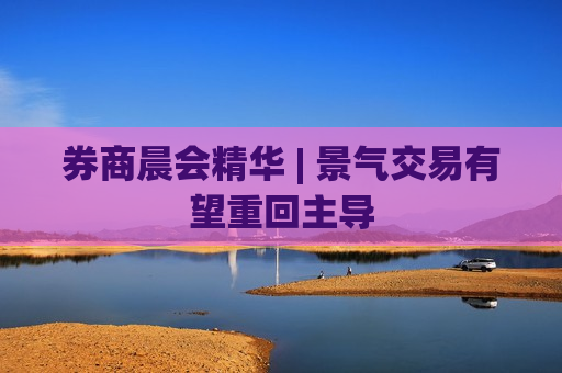 券商晨会精华 | 景气交易有望重回主导