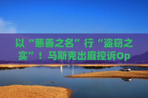 以“慈善之名”行“盗窃之实”！马斯克出庭控诉OpenAI 直指奥特曼团队“侵占慈善资产”