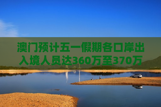 澳门预计五一假期各口岸出入境人员达360万至370万人次