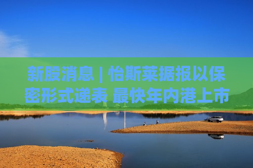 新股消息 | 怡斯莱据报以保密形式递表 最快年内港上市 集资最多78亿港元