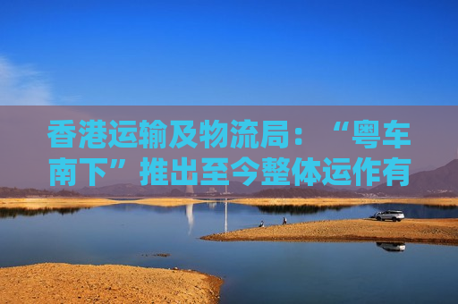 香港运输及物流局：“粤车南下”推出至今整体运作有序畅顺 截至3月发出超5000张许可证