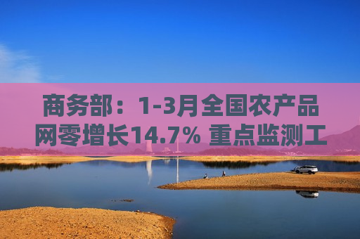 商务部：1-3月全国农产品网零增长14.7% 重点监测工业品产业电商交易额增长10.5%