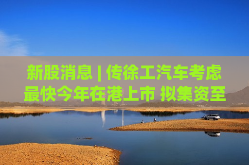 新股消息 | 传徐工汽车考虑最快今年在港上市 拟集资至多5亿美元