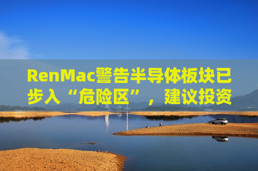 RenMac警告半导体板块已步入“危险区”，建议投资者由买转卖